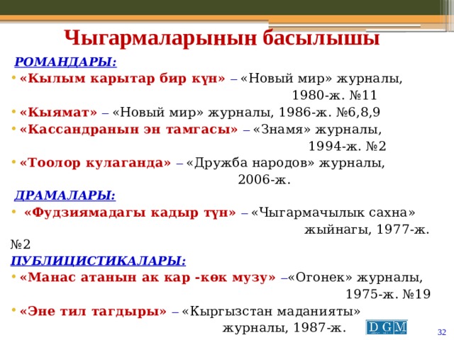 Чыгармаларынын басылышы  Романдары : «Кылым карытар бир күн» – «Новый мир» журналы,  1980-ж. №11 «Кыямат» – «Новый мир» журналы, 1986-ж. №6,8,9 «Кассандранын эн тамгасы» – «Знамя» журналы,  1994-ж. №2 «Тоолор кулаганда» – «Дружба народов» журналы,  2006-ж.  Драмалары:  «Фудзиямадагы кадыр түн» – «Чыгармачылык сахна»  жыйнагы, 1977-ж. №2  Публицистикалары : «Манас атанын ак кар -көк музу» – «Огонек» журналы,  1975-ж. №19 «Эне тил тагдыры» – «Кыргызстан маданияты»  журналы, 1987-ж.   