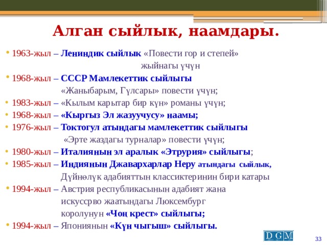 Алган сыйлык, наамдары. 1963-жыл  – Лениндик сыйлык «Повести гор и степей»  жыйнагы үчүн 1968-жыл  – СССР Мамлекеттик сыйлыгы  «Жаныбарым, Гүлсары» повести үчүн; 1983-жыл  – «Кылым карытар бир күн» романы үчүн; 1968-жыл  – «Кыргыз Эл жазуучусу» наамы; 1976-жыл  – Токтогул атындагы мамлекеттик сыйлыгы  «Эрте жаздагы турналар» повести үчүн; 1980-жыл  – Италиянын эл аралык «Этрурия» сыйлыгы ; 1985-жыл  – Индиянын Джавархарлар Неру атындагы сыйлык,   Дүйнөлүк адабияттын классиктеринин бири катары 1994-жыл  – Австрия республикасынын адабият жана  искуссрво жаатындагы Люксембург  королунун «Чоң крест» сыйлыгы; 1994-жыл  – Япониянын «Күн чыгыш» сыйлыгы.  