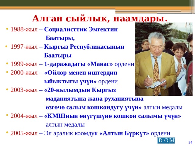 Алган сыйлык, наамдары. 1988-жыл  – Социалисттик Эмгектин  Баатыры, 1997-жыл – Кыргыз Республикасынын  Баатыры 1999-жыл  – 1-даражадагы «Манас» ордени 2000-жыл  – «Ойлор менен иштердин  ыйыктыгы үчүн» ордени 2003-жыл  – «20-кылымдын Кыргыз  маданиятына жана руханиятына  өзгөчө салым кошкондугу үчүн» алтын медалы 2004-жыл  – «КМШнын өнүгүшүнө кошкон салымы үчүн»  алтын медалы 2005-жыл  – Эл аралык коомдук «Алтын Бүркүт» ордени  