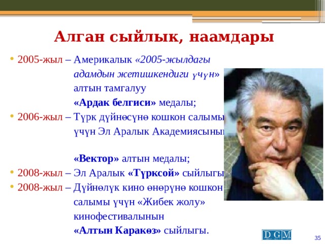 Алган сыйлык, наамдары 2005-жыл  – Америкалык «2005-жылдагы  адамдын жетишкендиги үчүн »  алтын тамгалуу  «Ардак белгиси» медалы; 2006-жыл  – Түрк дүйнөсүнө кошкон салымы  үчүн Эл Аралык Академиясынын  «Вектор» алтын медалы; 2008-жыл  – Эл Аралык «Түрксой» сыйлыгы; 2008-жыл  – Дүйнөлүк кино өнөрүнө кошкон  салымы үчүн «Жибек жолу»  кинофестивалынын  «Алтын Каракөз» сыйлыгы.  