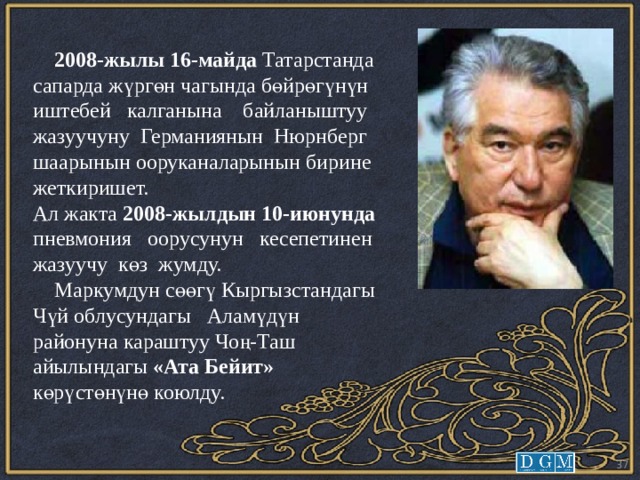  2008-жылы 16-майда Татарстанда сапарда жүргөн чагында бөйрөгүнүн иштебей калганына байланыштуу жазуучуну Германиянын Нюрнберг шаарынын ооруканаларынын бирине жеткиришет. Ал жакта 2008-жылдын 10-июнунда пневмония оорусунун кесепетинен жазуучу көз жумду.  Маркумдун сөөгү Кыргызстандагы Чүй облусундагы Аламүдүн районуна караштуу Чоң-Таш айылындагы «Ата Бейит» көрүстөнүнө коюлду.  