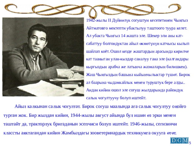 1942-жылы II Дүйнөлүк согуштун кесепетинен Чыңгыз Айтматовго мектепти убактылуу таштоого туура келет. Ал убакта Чынгыз 14 жашта эле. Шекер эли аны кат-сабаттуу болгондуктан айыл өкмөтүнүн катчысы кылып шайлап коёт. Ошол кезде жаштардын арасында кирилче кат тааныган улан-кыздар саналуу гана эле (калгандары кыргыздын арабча же латынча жазмаларын билишкен). Жаш Чыңгыздын башына кыйынчылыктар түшөт. Бирок ал баарына чыдамкайлык менен туруштук бере алды.. Андан кийин ошол эле согуш жылдарында райондук салык чогултуучу болуп иштейт.  Айыл калкынан салык чогултат. Бирок согуш маалында ага салык чогултуу оңойго турган жок. Бир жылдан кийин, 1944-жылы август айында бул ишин өз эрки менен таштайт да, тракторлук бригаданын эсепчиси болуп иштейт. 1946-жылы, сегизинчи классты аяктагандан кийин Жамбылдагы зооветеринардык техникумга окууга өтөт.  