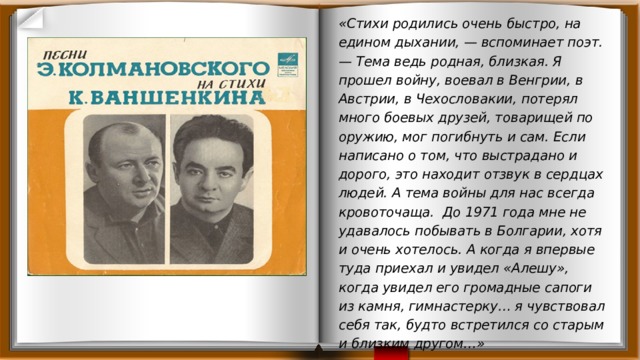 «Стихи родились очень быстро, на едином дыхании, — вспоминает поэт. — Тема ведь родная, близкая. Я прошел войну, воевал в Венгрии, в Австрии, в Чехословакии, потерял много боевых друзей, товарищей по оружию, мог погибнуть и сам. Если написано о том, что выстрадано и дорого, это находит отзвук в сердцах людей. А тема войны для нас всегда кровоточаща. До 1971 года мне не удавалось побывать в Болгарии, хотя и очень хотелось. А когда я впервые туда приехал и увидел «Алешу», когда увидел его громадные сапоги из камня, гимнастерку… я чувствовал себя так, будто встретился со старым и близким другом…» 
