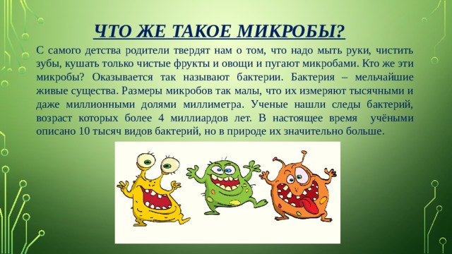 Что же такое микробы? С самого детства родители твердят нам о том, что надо мыть руки, чистить зубы, кушать только чистые фрукты и овощи и пугают микробами. Кто же эти микробы? Оказывается так называют бактерии. Бактерия – мельчайшие живые существа. Размеры микробов так малы, что их измеряют тысячными и даже миллионными долями миллиметра. Ученые нашли следы бактерий, возраст которых более 4 миллиардов лет. В настоящее время учёными описано 10 тысяч видов бактерий, но в природе их значительно больше. 