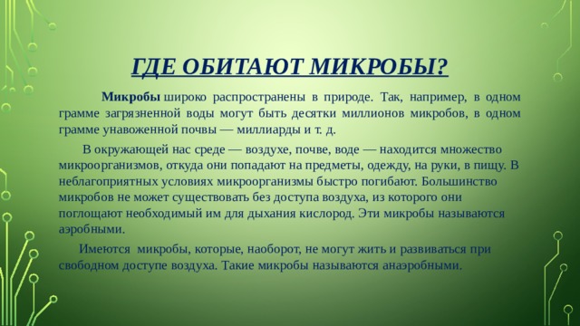 Где обитают микробы?  Микробы  широко распространены в природе. Так, например, в одном грамме загрязненной воды могут быть десятки миллионов микробов, в одном грамме унавоженной почвы — миллиарды и т. д.  В окружающей нас среде — воздухе, почве, воде — находится множество микроорганизмов, откуда они попадают на предметы, одежду, на руки, в пищу. В неблагоприятных условиях микроорганизмы быстро погибают. Большинство микробов не может существовать без доступа воздуха, из которого они поглощают необходимый им для дыхания кислород. Эти микробы называются аэробными.         Имеются  микробы, которые, наоборот, не могут жить и развиваться при свободном доступе воздуха. Такие микробы называются анаэробными. 