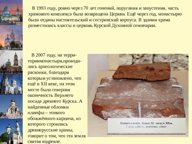  В 1993 году, ровно через 70 лет гонений, поругания и запустения, часть храмового комплекса была возвращена Церкви. Ещё через год, монастырю были отданы настоятельский и сестринский корпуса. В здании храма разместились классы и церковь Курской Духовной семинарии.  В 2007 году, на терри-ториимонастыря,проводи-лись археологические раскопки, благодаря которым установлено, что ещё в XII веке, на этом месте была северная оконечность Верхнего посада древнего Курска. А найденные обломки плинфы – тонкого обожжённого кирпича, из которого строились древнерусские храмы, говорит о том, что эта земля святая издревле. 