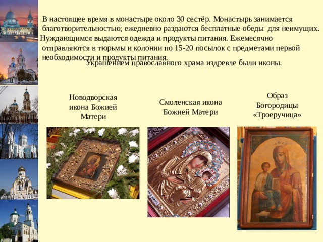  В настоящее время в монастыре около 30 сестёр. Монастырь занимается  благотворительностью; ежедневно раздаются бесплатные обеды для неимущих. Нуждающимся выдаются одежда и продукты питания. Ежемесячно  отправляются в тюрьмы и колонии по 15-20 посылок с предметами первой  необходимости и продукты питания. Украшением православного храма издревле были иконы. Образ Богородицы «Троеручица» Новодворская икона Божией Матери Смоленская икона Божией Матери 