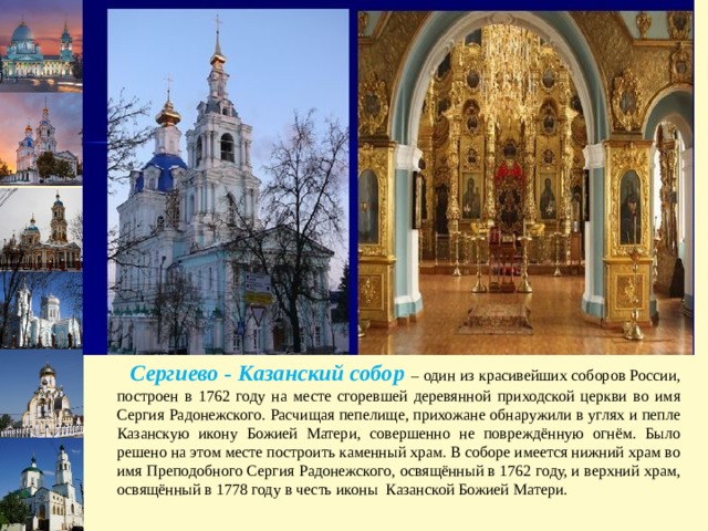 Слайд для школы № 59  (нажать на слайд правой кнопкой мыши - дублировать слайд)  Сергиево - Казанский собор – один из красивейших соборов России, построен в 1762 году на месте сгоревшей деревянной приходской церкви во имя Сергия Радонежского. Расчищая пепелище, прихожане обнаружили в углях и пепле Казанскую икону Божией Матери, совершенно не повреждённую огнём. Было решено на этом месте построить каменный храм. В соборе имеется нижний храм во имя Преподобного Сергия Радонежского, освящённый в 1762 году, и верхний храм, освящённый в 1778 году в честь иконы Казанской Божией Матери. 