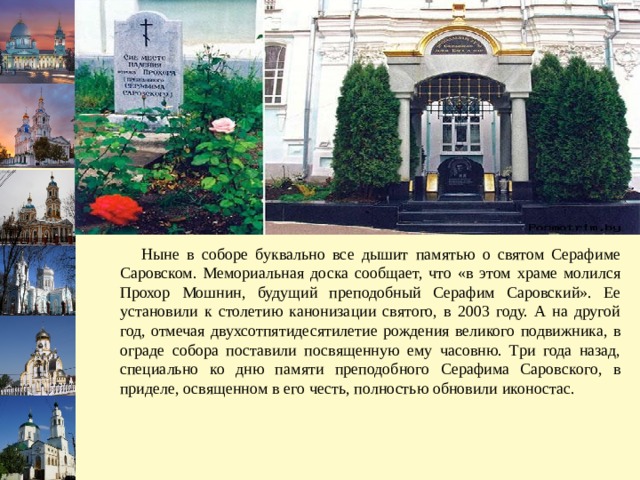  Ныне в соборе буквально все дышит памятью о святом Серафиме Саровском. Мемориальная доска сообщает, что «в этом храме молился Прохор Мошнин, будущий преподобный Серафим Саровский». Ее установили к столетию канонизации святого, в 2003 году. А на другой год, отмечая двухсотпятидесятилетие рождения великого подвижника, в ограде собора поставили посвященную ему часовню. Три года назад, специально ко дню памяти преподобного Серафима Саровского, в приделе, освященном в его честь, полностью обновили иконостас.  