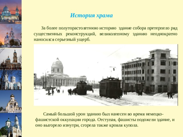 История храма  За более полуторастолетнюю историю здание собора претерпело ряд существенных реконструкций, великолепному зданию неоднократно наносился серьезный ущерб.  Самый большой урон зданию был нанесен во время немецко-фашистской оккупации города. Отступая, фашисты подожгли здание, и оно выгорело изнутри, сгорела также кровля купола. 