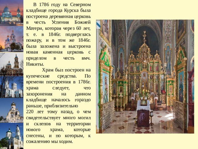  В 1786 году на Северном кладбище города Курска была построена деревянная церковь в честь Успения Божией Матери, которая через 60 лет, т. е. в 1846г. подверглась пожару, и в том же 1846г. была заложена и выстроена новая каменная церковь с приделом в честь вмч. Никиты.  Храм был построен на купеческие средства. По времени построения в 1786г. храма следует, что захоронения на данном кладбище началось гораздо раньше, приблизительно 220 лет тому назад, о чем свидетельствует много могил и склепов на территории нового храма, которые снесены, и по которым, к сожалению мы ходим. 