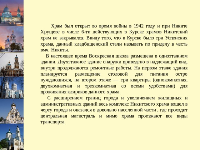  Храм был открыт во время войны в 1942 году и при Никите Хрущеве в числе 6-ти действующих в Курске храмов Никитский храм не закрывался. Ввиду того, что в Курске было три Успенских храма, данный кладбищенский стали называть по приделу в честь вмч. Никиты.  В настоящее время Воскресная школа размещена в одноэтажном здании. Двухэтажное здание снаружи приведено в надлежащий вид, внутри продолжаются ремонтные работы. На первом этаже здания планируется размещение столовой для питания остро нуждающихся, на втором этаже — три квартиры (однокомнатная, двухкомнатная и трехкомнатная со всеми удобствами) для проживания клириков данного храма.  С расширением границ города и увеличением жилищных и административных зданий весь комплекс Никитского храма вошел в черту города и оказался в довольно населенной части , где проходит центральная магистраль и мимо храма проезжают все виды транспорта. 