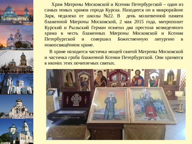  Храм Матроны Московской и Ксении Петербургской – один из самых новых храмов города Курска. Находится он в микрорайоне Заря, недалеко от школы №22. В день молитвенной памяти блаженной Матроны Московской, 2 мая 2015 года, митрополит Курский и Рыльский Герман освятил два престола возведенного храма в честь блаженных Матроны Московской и Ксении Петербургской и совершил Божественную литургию в новоосвящённом храме.  В храме находятся частичка мощей святой Матроны Московской и частичка гроба блаженной Ксении Петербургской. Они хранятся в иконах этих почитаемых святых. 