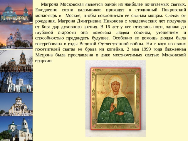  Матрона Московская является одной из наиболее почитаемых святых. Ежедневно сотни паломников приходят в столичный Покровский монастырь в Москве, чтобы поклониться ее святым мощам. Слепая от рождения, Матрона Дмитриевна Никонова с младенческих лет получила от Бога дар духовного зрения. В 16 лет у нее отнялись ноги, однако до глубокой старости она помогала людям советом, утешением и способностью предвидеть будущее. Особенно ее помощь людям была востребована в годы Великой Отечественной войны. Ни с кого из своих посетителей святая не брала ни копейки. 2 мая 1999 года блаженная Матрона была прославлена в лике местночтимых святых Московской епархии. 