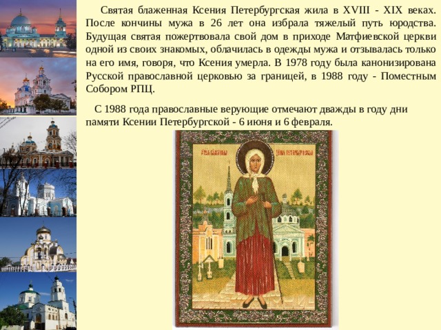  Святая блаженная Ксения Петербургская жила в XVIII - XIX веках. После кончины мужа в 26 лет она избрала тяжелый путь юродства. Будущая святая пожертвовала свой дом в приходе Матфиевской церкви одной из своих знакомых, облачилась в одежды мужа и отзывалась только на его имя, говоря, что Ксения умерла. В 1978 году была канонизирована Русской православной церковью за границей, в 1988 году - Поместным Собором РПЦ.  С 1988 года православные верующие отмечают дважды в году дни памяти Ксении Петербургской - 6 июня и 6 февраля. 