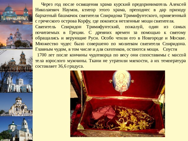  Через год после освящения храма курский предприниматель Алексей Николаевич Наумов, ктитор этого храма, преподнес в дар приходу бархатный башмачок святителя Спиридова Тримифунтского, привезенный с греческого острова Корфу, где покоятся нетленные мощи святителя. Святитель Спиридон Тримифунтский, пожалуй, один из самых почитаемых в Греции. С древних времен за помощью к святому обращались и верующие Руси. Особо чтили его в Новгороде и Москве. Множество чудес было совершено по молитвам святителя Спиридона. Главным чудом, в том числе и для скептиков, остаются мощи. Спустя  1700 лет после кончины чудотворца по весу они сопоставимы с массой тела взрослого мужчины. Ткани не утратили мягкости, а их температура составляет 36,6 градуса. 