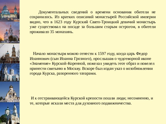  Документальных сведений о времени основания обители не сохранилось. Из кратких описаний монастырей Российской империи видно, что в 1623 году Курский Свято-Троицкий девичий монастырь уже существовал на посаде за большим старым острогом, в обители проживало 35 монахинь.  Начало монастыря можно отнести к 1597 году, когда царь Федор Иоаннович (сын Иоанна Грозного), прослышав о чудотворной иконе «Знамение» Курской-Коренной, пожелал увидеть этот образ и повелел принести святыню в Москву. Вскоре был издан указ о возобновлении города Курска, разоренного татарами.  И к отстраивающейся Курской крепости пошли люди; несомненно, и те, которые искали места для духовного подвижничества. 