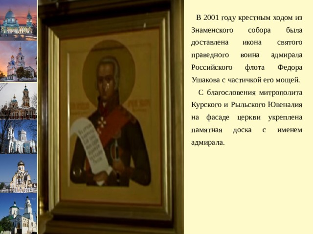 В 2001 году крестным ходом из Знаменского собора была доставлена икона  святого праведного воина адмирала Российского флота Федора Ушакова с частичкой его мощей.  С благословения митрополита Курского и Рыльского Ювеналия на фасаде церкви укреплена памятная доска с именем адмирала. 