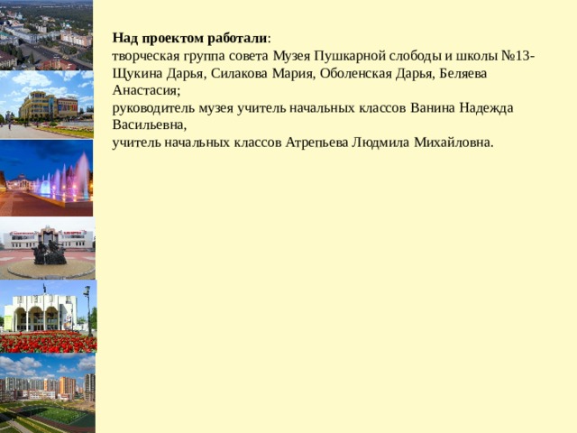 Над проектом работали : творческая группа совета Музея Пушкарной слободы и школы №13- Щукина Дарья, Силакова Мария, Оболенская Дарья, Беляева Анастасия; руководитель музея учитель начальных классов Ванина Надежда Васильевна, учитель начальных классов Атрепьева Людмила Михайловна.  