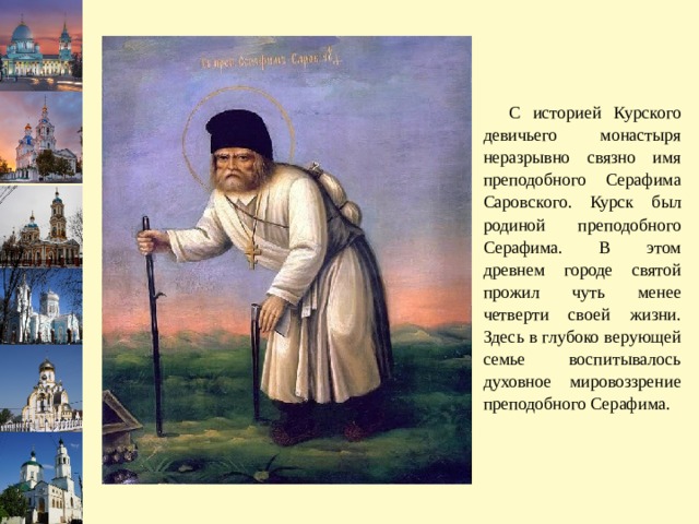  С историей Курского девичьего монастыря неразрывно связно имя преподобного Серафима Саровского. Курск был родиной преподобного Серафима. В этом древнем городе святой прожил чуть менее четверти своей жизни. Здесь в глубоко верующей семье воспитывалось духовное мировоззрение преподобного Серафима. 