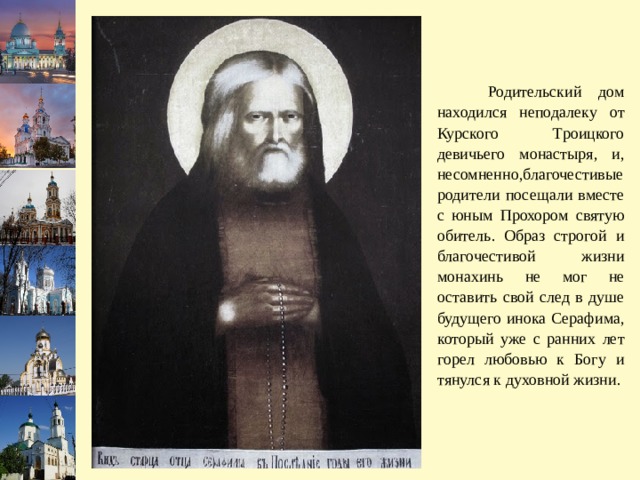  Родительский дом находился неподалеку от Курского Троицкого девичьего монастыря, и, несомненно,благочестивые родители посещали вместе с юным Прохором святую обитель. Образ строгой и благочестивой жизни монахинь не мог не оставить свой след в душе будущего инока Серафима, который уже с ранних лет горел любовью к Богу и тянулся к духовной жизни. 