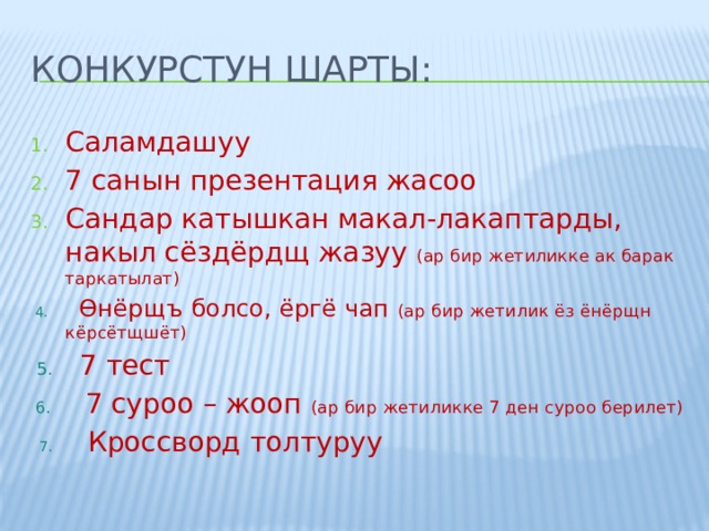 Конкурстун шарты: Саламдашуу 7 санын презентация жасоо Сандар катышкан макал-лакаптарды, накыл сёздёрдщ жазуу (ар бир жетиликке ак барак таркатылат)  4. Өнёрщъ болсо, ёргё чап (ар бир жетилик ёз ёнёрщн кёрсётщшёт)  5. 7 тест  6. 7 суроо – жооп (ар бир жетиликке 7 ден суроо берилет)  7. Кроссворд толтуруу 