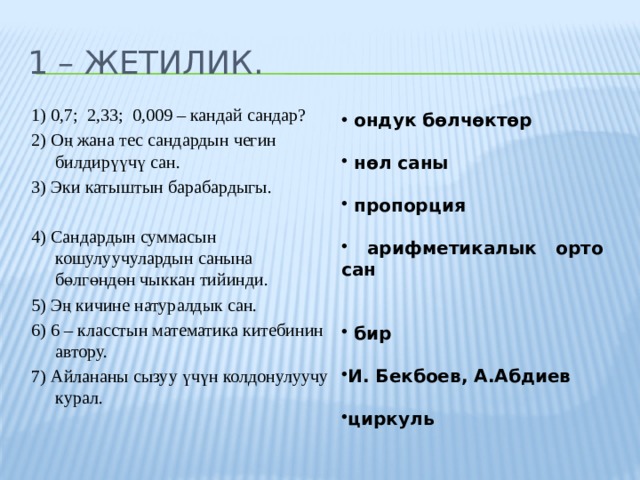 1 – жетилик. 1) 0,7; 2,33; 0,009 – кандай сандар? 2) Оң жана тес сандардын чегин билдирүүчү сан. 3) Эки катыштын барабардыгы. 4) Сандардын суммасын кошулуучулардын санына бөлгөндөн чыккан тийинди. 5) Эң кичине натуралдык сан. 6) 6 – класстын математика китебинин автору. 7) Айлананы сызуу үчүн колдонулуучу курал.  ондук бөлчөктөр   нөл саны   пропорция   арифметикалык орто сан    бир  И. Бекбоев, А.Абдиев  циркуль 