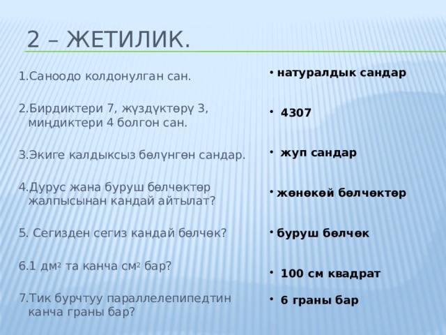 2 – жетилик.  натуралдык сандар    4307    жуп сандар    жөнөкөй бөлчөктөр    буруш бөлчөк    100 см квадрат   6 граны бар 1.Саноодо колдонулган сан. 2.Бирдиктери 7, жүздүктөрү 3, миңдиктери 4 болгон сан. 3.Экиге калдыксыз бөлүнгөн сандар. 4.Дурус жана буруш бөлчөктөр жалпысынан кандай айтылат? 5. Сегизден сегиз кандай бөлчөк? 6.1 дм 2 та канча см 2 бар? 7.Тик бурчтуу параллелепипедтин канча граны бар? 