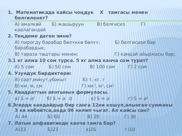 1. Математикада кайсы чоңдук    Х   тамгасы менен белгиленет? А) амалкɵй Б) жашыруун В) белгисиз Г) каалагандай 2. Теңдеме деген эмне? А) пирогду барабар бɵлʏккɵ бɵлʏʏ; Б) белгисизи бар барабардык; В) тараза таштары менен; Г) кандай айырмасы бар; 3.1 кг алма 10 сом турса. 5 кг алма канча сом турат? А) 5 сом Б) 50 сом В) 100 сом Г) 2 сом 4. Узундук бирдиктери: А) саат,минут,убакыт Б) т, кг, г В) км, м, см Г) км 2 , м 2 , см 2 5. Квадраттын аянтынын формуласы. а) S = a 2 б) S = a . b в) S = a г) S = a 3 6.Эгерде кандайдыр бир санга 12ни кошуп,алынган сумманы 3 кө көбөйтсө,анда 96 келип чыгат. Ал кайсы сан?  А) 44 Б) 60 В) 20 Г) 30 7. Латын алфавитинде канча тамга бар?  А)33 Б)23 в)26 г)10 