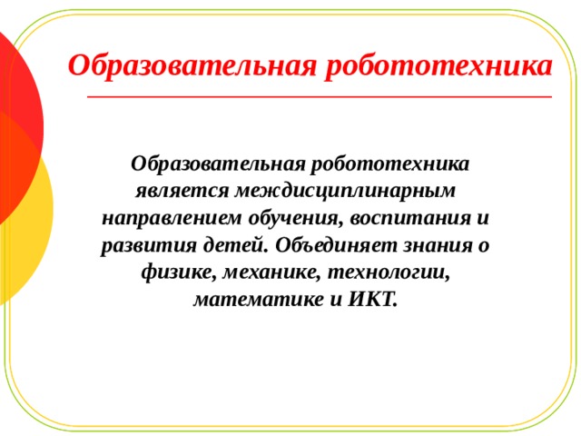 Образовательная робототехника   Образовательная робототехника является междисциплинарным направлением обучения, воспитания и развития детей. Объединяет знания о физике, механике, технологии, математике и ИКТ. 