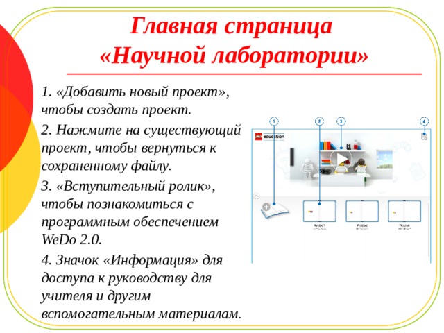 Главная страница  «Научной лаборатории» 1. «Добавить новый проект», чтобы создать проект. 2. Нажмите на существующий проект, чтобы вернуться к сохраненному файлу. 3. «Вступительный ролик», чтобы познакомиться с программным обеспечением WeDo 2.0. 4. Значок «Информация» для доступа к руководству для учителя и другим вспомогательным материалам . 