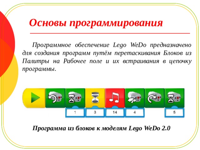 Основы программирования Программное обеспечение Lego WeDo предназначено для создания программ путём перетаскивания Блоков из Палитры на Рабочее поле и их встраивания в цепочку программы. Программа из блоков к моделям Lego WeDo 2.0 