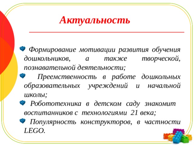 Актуальность  Формирование мотивации развития обучения дошкольников, а также творческой, познавательной деятельности;  Преемственность в работе дошкольных образовательных учреждений и начальной школы;  Робототехника в детском саду знакомит воспитанников с технологиями 21 века;  Популярность конструкторов, в частности LEGO. Целенаправленное систематическое обучение детей дошкольного возраста конструированию играет большую роль при подготовке к школе, оно способствует формированию умения учиться, добиваться результатов, получать новые знание в окружающем мире, закладывают первые предпосылки учебной деятельности.  
