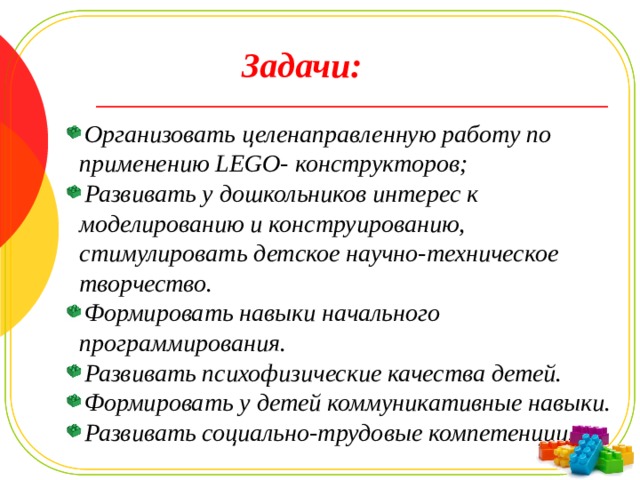 Задачи: Организовать целенаправленную работу по применению LEGO- конструкторов; Развивать у дошкольников интерес к моделированию и конструированию, стимулировать детское научно-техническое творчество. Формировать навыки начального программирования. Развивать психофизические качества детей. Формировать у детей коммуникативные навыки. Развивать социально-трудовые компетенции. 