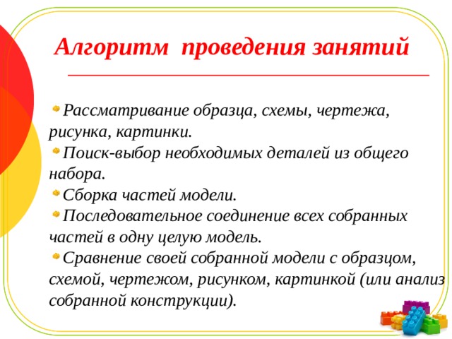 Алгоритм проведения занятий Рассматривание образца, схемы, чертежа, рисунка, картинки. Поиск-выбор необходимых деталей из общего набора. Сборка частей модели. Последовательное соединение всех собранных частей в одну целую модель. Сравнение своей собранной модели с образцом, схемой, чертежом, рисунком, картинкой (или анализ собранной конструкции). 