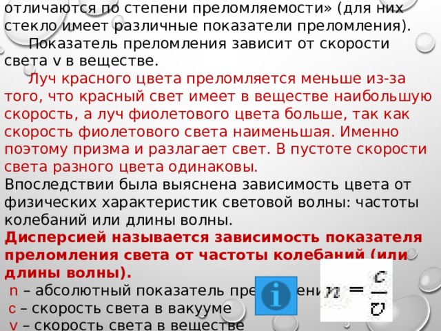  Вывод: « Световые пучки, отличающиеся по цвету, отличаются по степени преломляемости» (для них стекло имеет различные показатели преломления).  Показатель преломления зависит от скорости света v в веществе.  Луч красного цвета преломляется меньше из-за того, что красный свет имеет в веществе наибольшую скорость, а луч фиолетового цвета больше, так как скорость фиолетового света наименьшая. Именно поэтому призма и разлагает свет. В пустоте скорости света разного цвета одинаковы. Впоследствии была выяснена зависимость цвета от физических характеристик световой волны: частоты колебаний или длины волны. Дисперсией называется зависимость показателя преломления света от частоты колебаний (или длины волны).  n – абсолютный показатель преломления  с – скорость света в вакууме  v – скорость света в веществе 