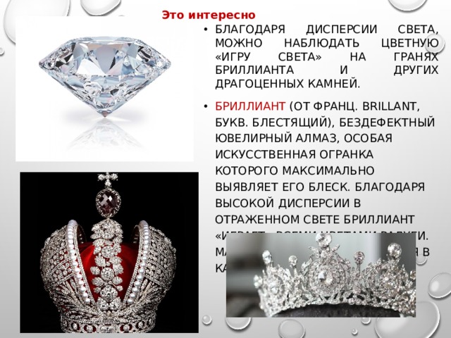 Это интересно Благодаря дисперсии света, можно наблюдать цветную «игру света» на гранях бриллианта и других драгоценных камней. БРИЛЛИАНТ (от франц. brillant, букв. блестящий), бездефектный ювелирный алмаз, особая искусственная огранка которого максимально выявляет его блеск. Благодаря высокой дисперсии в отраженном свете бриллиант «играет» всеми цветами радуги. Масса бриллианта измеряется в каратах (0,2 г). 