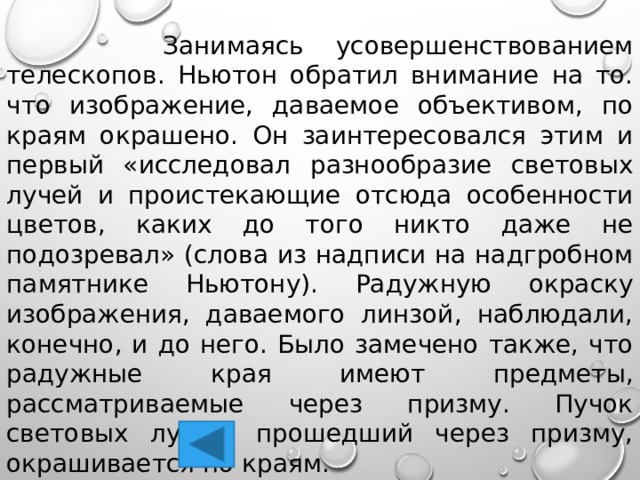  Занимаясь усовершенствованием телескопов. Ньютон обратил внимание на то. что изображение, даваемое объективом, по краям окрашено. Он заинтересовался этим и первый «исследовал разнообразие световых лучей и проистекающие отсюда особенности цветов, каких до того никто даже не подозревал» (слова из надписи на надгробном памятнике Ньютону). Радужную окраску изображения, даваемого линзой, наблюдали, конечно, и до него. Было замечено также, что радужные края имеют предметы, рассматриваемые через призму. Пучок световых лучей, прошедший через призму, окрашивается по краям. 