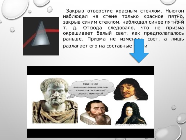  Закрыв отверстие красным стеклом. Ньютон наблюдал на стене только красное пятно, закрыв синим стеклом, наблюдал синее пятно и т. д. Отсюда следовало, что не призма окрашивает белый свет, как предполагалось раньше. Призма не изменяет свет, а лишь разлагает его на составные части    