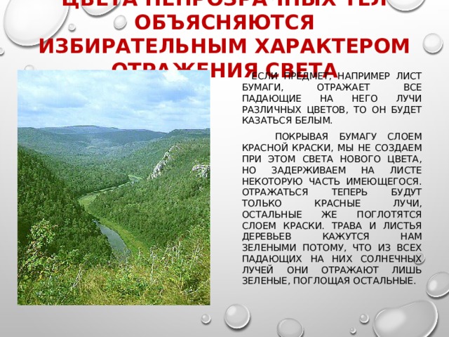 Цвета непрозрачных тел объясняются избирательным характером отражения света  Если предмет, например лист бумаги, отражает все падающие на него лучи различных цветов, то он будет казаться белым.  Покрывая бумагу слоем красной краски, мы не создаем при этом света нового цвета, но задерживаем на листе некоторую часть имеющегося. Отражаться теперь будут только красные лучи, остальные же поглотятся слоем краски. Трава и листья деревьев кажутся нам зелеными потому, что из всех падающих на них солнечных лучей они отражают лишь зеленые, поглощая остальные. 