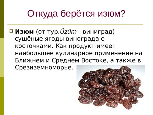 Откуда берётся изюм? Изюм (от тур. Üzüm - виниград) — сушёные ягоды винограда с косточками. Как продукт имеет наибольшее кулинарное применение на Ближнем и Среднем Востоке, а также в Срезиземноморье. 