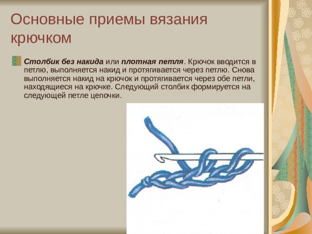 Основные приемы вязания крючком Столбик без накида  или  плотная петля . Крючок вводится в петлю, выполняется накид и протягивается через петлю. Снова выполняется накид на крючок и протягивается через обе петли, находящиеся на крючке. Следующий столбик формируется на следующей петле цепочки. 