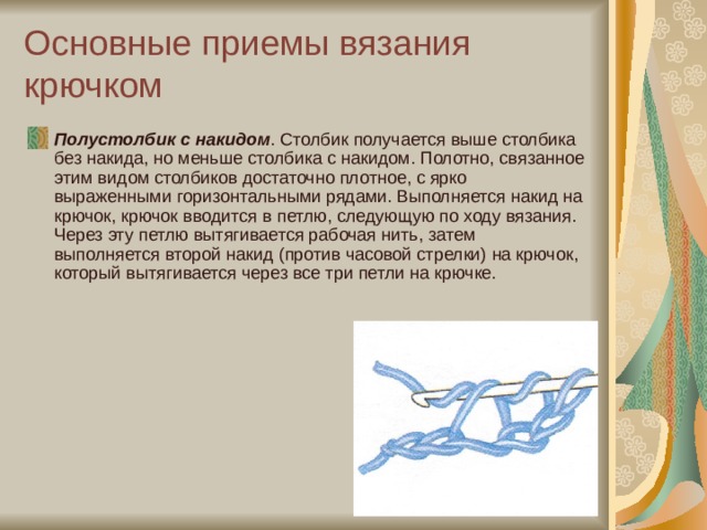Основные приемы вязания крючком Полустолбик с накидом . Столбик получается выше столбика без накида, но меньше столбика с накидом. Полотно, связанное этим видом столбиков достаточно плотное, с ярко выраженными горизонтальными рядами. Выполняется накид на крючок, крючок вводится в петлю, следующую по ходу вязания. Через эту петлю вытягивается рабочая нить, затем выполняется второй накид (против часовой стрелки) на крючок, который вытягивается через все три петли на крючке. 