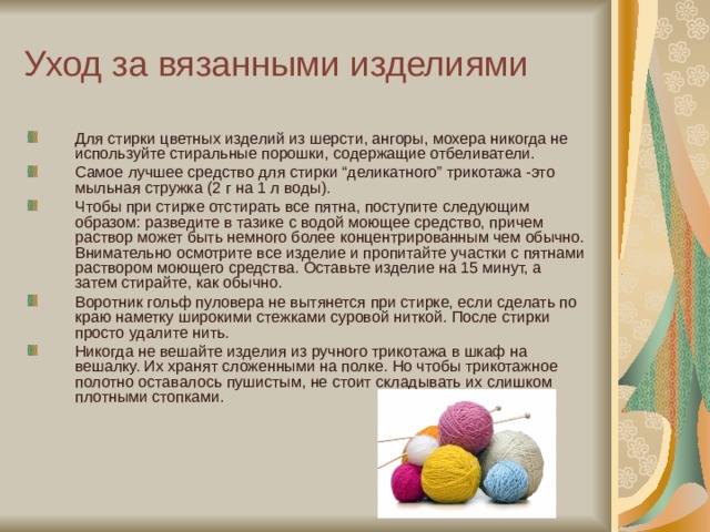 Уход за вязанными изделиями Для стирки цветных изделий из шерсти, ангоры, мохера никогда не используйте стиральные порошки, содержащие отбеливатели. Самое лучшее средство для стирки “деликатного” трикотажа -это мыльная стружка (2 г на 1 л воды). Чтобы при стирке отстирать все пятна, поступите следующим образом: разведите в тазике с водой моющее средство, причем раствор может быть немного более концентрированным чем обычно. Внимательно осмотрите все изделие и пропитайте участки с пятнами раствором моющего средства. Оставьте изделие на 15 минут, а затем стирайте, как обычно. Воротник гольф пуловера не вытянется при стирке, если сделать по краю наметку широкими стежками суровой ниткой. После стирки просто удалите нить. Никогда не вешайте изделия из ручного трикотажа в шкаф на вешалку. Их хранят сложенными на полке. Но чтобы трикотажное полотно оставалось пушистым, не стоит складывать их слишком плотными стопками. 