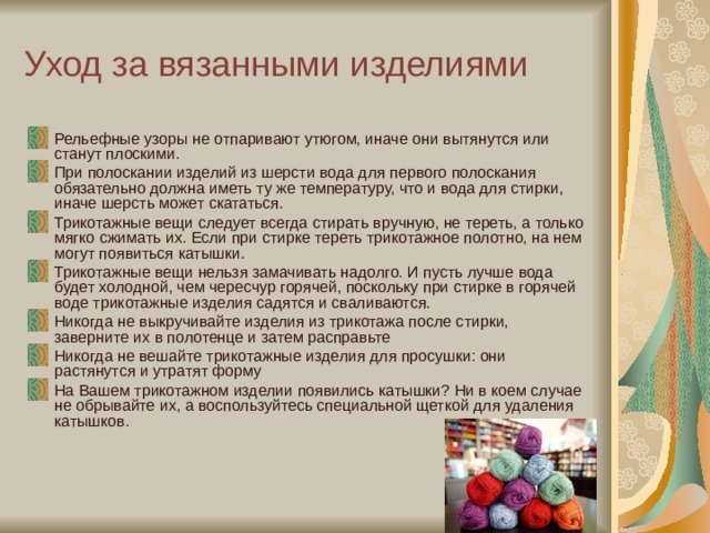 Уход за вязанными изделиями Рельефные узоры не отпаривают утюгом, иначе они вытянутся или станут плоскими. При полоскании изделий из шерсти вода для первого полоскания обязательно должна иметь ту же температуру, что и вода для стирки, иначе шерсть может скататься. Трикотажные вещи следует всегда стирать вручную, не тереть, а только мягко сжимать их. Если при стирке тереть трикотажное полотно, на нем могут появиться катышки. Трикотажные вещи нельзя замачивать надолго. И пусть лучше вода будет холодной, чем чересчур горячей, поскольку при стирке в горячей воде трикотажные изделия садятся и сваливаются. Никогда не выкручивайте изделия из трикотажа после стирки, заверните их в полотенце и затем расправьте Никогда не вешайте трикотажные изделия для просушки: они растянутся и утратят форму На Вашем трикотажном изделии появились катышки? Ни в коем случае не обрывайте их, а воспользуйтесь специальной щеткой для удаления катышков.  