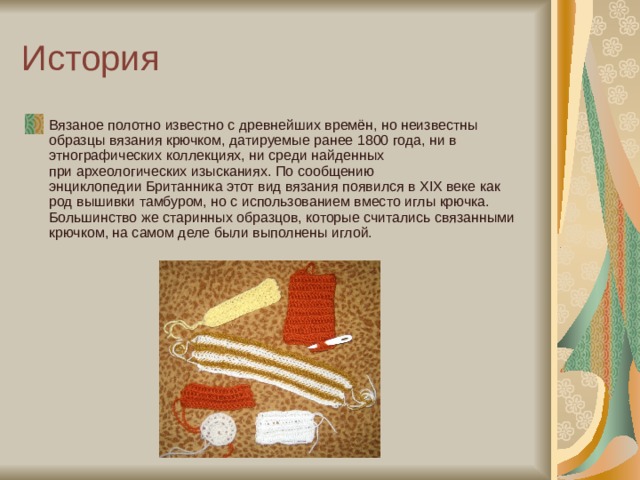История Вязаное полотно известно с древнейших времён, но неизвестны образцы вязания крючком, датируемые ранее 1800 года, ни в этнографических коллекциях, ни среди найденных при археологических изысканиях. По сообщению энциклопедии Британника этот вид вязания появился в XIX веке как род вышивки тамбуром, но с использованием вместо иглы крючка. Большинство же старинных образцов, которые считались связанными крючком, на самом деле были выполнены иглой. 