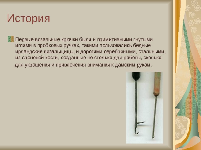 История Первые вязальные крючки были и примитивными гнутыми иглами в пробковых ручках, такими пользовались бедные ирландские вязальщицы, и дорогими серебряными, стальными, из слоновой кости, созданные не столько для работы, сколько  для украшения и привлечения внимания к дамским рукам. 