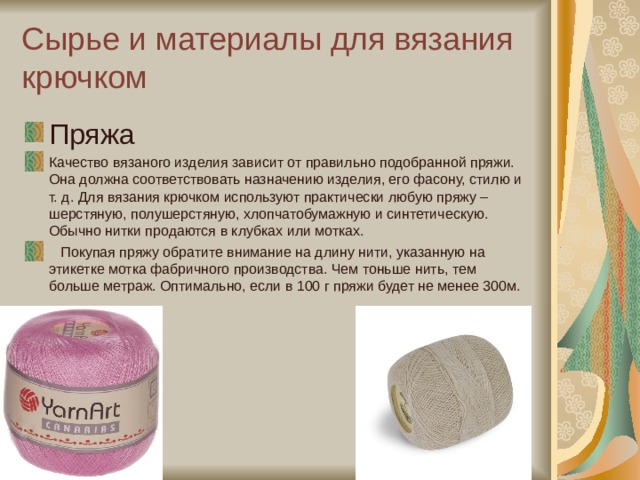 Сырье и материалы для вязания крючком Пряжа Качество вязаного изделия зависит от правильно подобранной пряжи. Она должна соответствовать назначению изделия, его фасону, стилю и т. д. Для вязания крючком используют практически любую пряжу – шерстяную, полушерстяную, хлопчатобумажную и синтетическую. Обычно нитки продаются в клубках или мотках.    Покупая пряжу обратите внимание на длину нити, указанную на этикетке мотка фабричного производства. Чем тоньше нить, тем больше метраж. Оптимально, если в 100 г пряжи будет не менее 300м.  