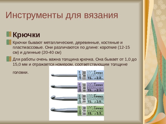 Инструменты для вязания Крючки Крючки бывают металлические, деревянные, костяные и пластмассовые. Они различаются по длине: короткие (12-15 см) и длинные (20-40 см) Для работы очень важна толщина крючка. Она бывает от 1,0 до 15,0 мм и отражается номером, соответствующим толщине головки.   