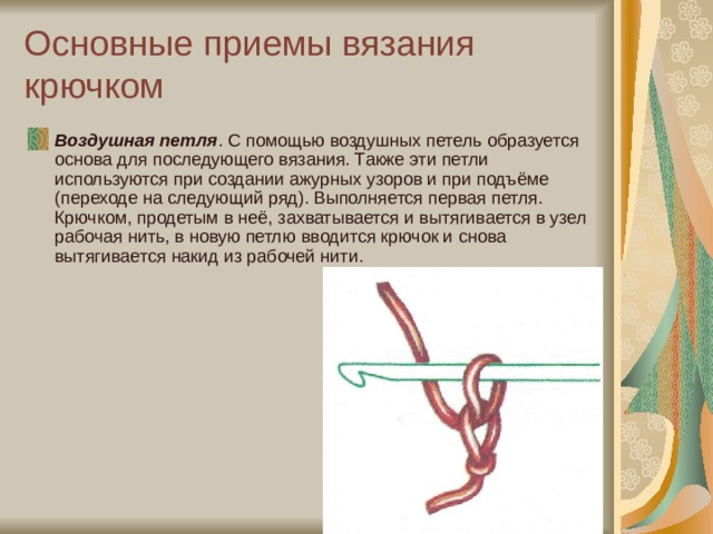 Основные приемы вязания крючком Воздушная петля . С помощью воздушных петель образуется основа для последующего вязания. Также эти петли используются при создании ажурных узоров и при подъёме (переходе на следующий ряд). Выполняется первая петля. Крючком, продетым в неё, захватывается и вытягивается в узел рабочая нить, в новую петлю вводится крючок и снова вытягивается накид из рабочей нити. 